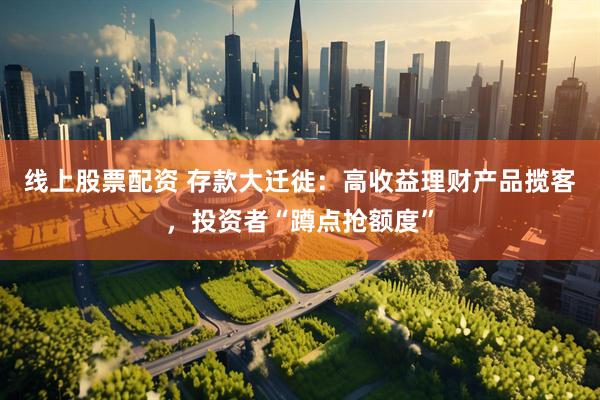 线上股票配资 存款大迁徙：高收益理财产品揽客，投资者“蹲点抢额度”