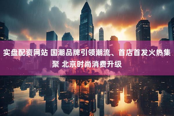 实盘配资网站 国潮品牌引领潮流、首店首发火热集聚 北京时尚消费升级
