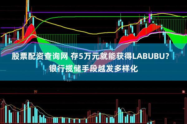 股票配资查询网 存5万元就能获得LABUBU？ 银行揽储手段越发多样化
