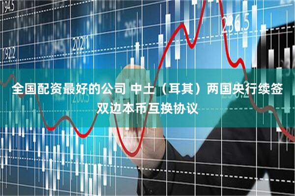 全国配资最好的公司 中土（耳其）两国央行续签双边本币互换协议