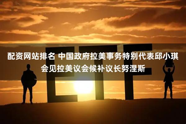 配资网站排名 中国政府拉美事务特别代表邱小琪会见拉美议会候补议长努涅斯