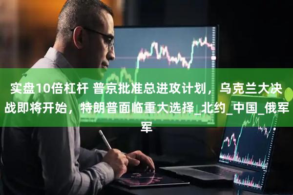 实盘10倍杠杆 普京批准总进攻计划，乌克兰大决战即将开始，特朗普面临重大选择_北约_中国_俄军