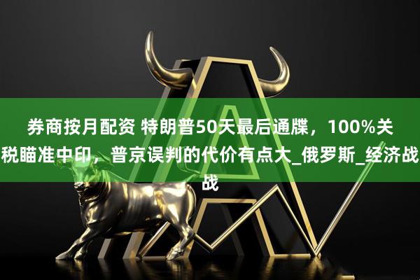 券商按月配资 特朗普50天最后通牒，100%关税瞄准中印，普京误判的代价有点大_俄罗斯_经济战