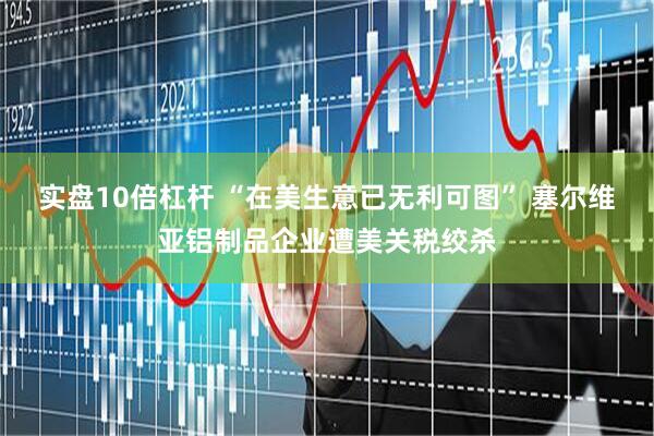 实盘10倍杠杆 “在美生意已无利可图” 塞尔维亚铝制品企业遭美关税绞杀