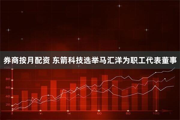 券商按月配资 东箭科技选举马汇洋为职工代表董事