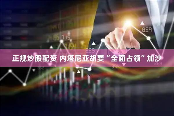 正规炒股配资 内塔尼亚胡要“全面占领”加沙