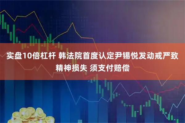 实盘10倍杠杆 韩法院首度认定尹锡悦发动戒严致精神损失 须支付赔偿