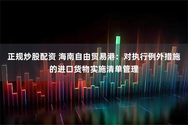 正规炒股配资 海南自由贸易港：对执行例外措施的进口货物实施清单管理